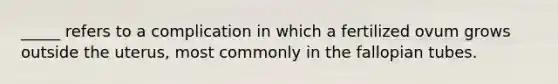 _____ refers to a complication in which a fertilized ovum grows outside the uterus, most commonly in the fallopian tubes.