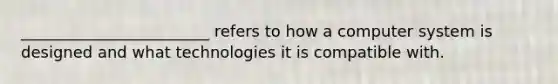 ________________________ refers to how a computer system is designed and what technologies it is compatible with.