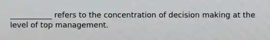 ___________ refers to the concentration of decision making at the level of top management.