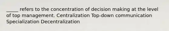 _____ refers to the concentration of decision making at the level of top management. Centralization Top-down communication Specialization Decentralization