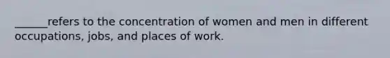 ______refers to the concentration of women and men in different occupations, jobs, and places of work.