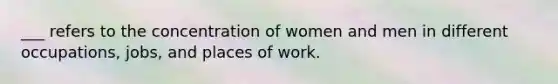 ___ refers to the concentration of women and men in different occupations, jobs, and places of work.