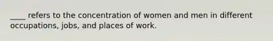 ____ refers to the concentration of women and men in different occupations, jobs, and places of work.