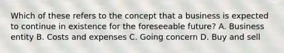 Which of these refers to the concept that a business is expected to continue in existence for the foreseeable future? A. Business entity B. Costs and expenses C. Going concern D. Buy and sell