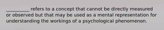 __________ refers to a concept that cannot be directly measured or observed but that may be used as a mental representation for understanding the workings of a psychological phenomenon.