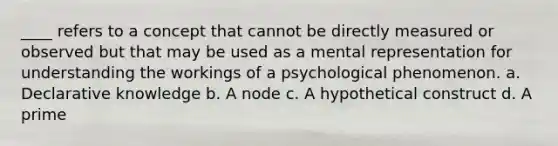 ____ refers to a concept that cannot be directly measured or observed but that may be used as a mental representation for understanding the workings of a psychological phenomenon. a. Declarative knowledge b. A node c. A hypothetical construct d. A prime