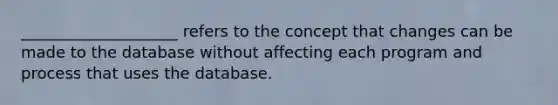 ____________________ refers to the concept that changes can be made to the database without affecting each program and process that uses the database.