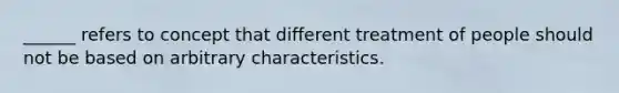 ______ refers to concept that different treatment of people should not be based on arbitrary characteristics.