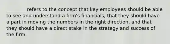 ________ refers to the concept that key employees should be able to see and understand a firm's financials, that they should have a part in moving the numbers in the right direction, and that they should have a direct stake in the strategy and success of the firm.