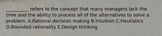 ​__________ refers to the concept that many managers lack the time and the ability to process all of the alternatives to solve a problem. A.Rational decision making B.Intuition C.Heuristics D.Bounded rationality E.Design thinking