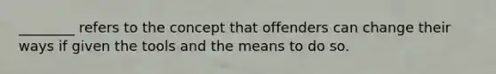 ________ refers to the concept that offenders can change their ways if given the tools and the means to do so.