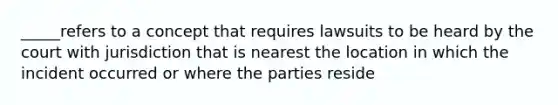 _____refers to a concept that requires lawsuits to be heard by the court with jurisdiction that is nearest the location in which the incident occurred or where the parties reside