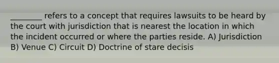 ________ refers to a concept that requires lawsuits to be heard by the court with jurisdiction that is nearest the location in which the incident occurred or where the parties reside. A) Jurisdiction B) Venue C) Circuit D) Doctrine of stare decisis