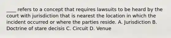 ____ refers to a concept that requires lawsuits to be heard by the court with jurisdiction that is nearest the location in which the incident occurred or where the parties reside. A. Jurisdiction B. Doctrine of stare decisis C. Circuit D. Venue