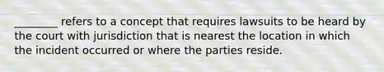 ________ refers to a concept that requires lawsuits to be heard by the court with jurisdiction that is nearest the location in which the incident occurred or where the parties reside.