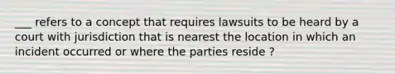 ___ refers to a concept that requires lawsuits to be heard by a court with jurisdiction that is nearest the location in which an incident occurred or where the parties reside ?