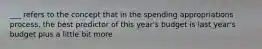 ___ refers to the concept that in the spending appropriations process, the best predictor of this year's budget is last year's budget plus a little bit more