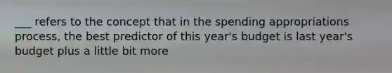 ___ refers to the concept that in the spending appropriations process, the best predictor of this year's budget is last year's budget plus a little bit more