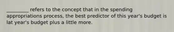 _________ refers to the concept that in the spending appropriations process, the best predictor of this year's budget is lat year's budget plus a little more.