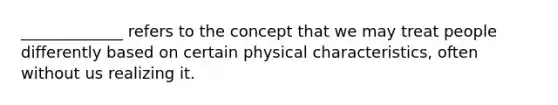 _____________ refers to the concept that we may treat people differently based on certain physical characteristics, often without us realizing it.