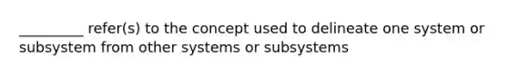 _________ refer(s) to the concept used to delineate one system or subsystem from other systems or subsystems