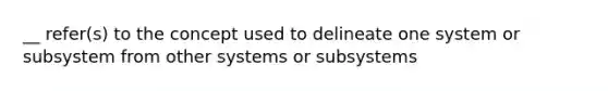 __ refer(s) to the concept used to delineate one system or subsystem from other systems or subsystems