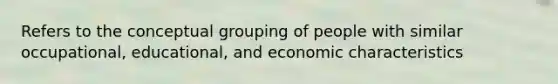 Refers to the conceptual grouping of people with similar occupational, educational, and economic characteristics