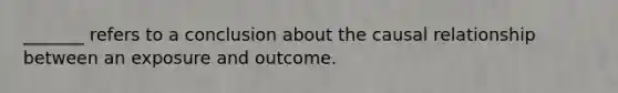 _______ refers to a conclusion about the causal relationship between an exposure and outcome.