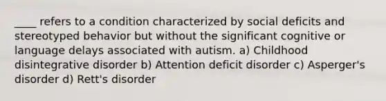 ____ refers to a condition characterized by social deficits and stereotyped behavior but without the significant cognitive or language delays associated with autism. a) Childhood disintegrative disorder b) Attention deficit disorder c) Asperger's disorder d) Rett's disorder