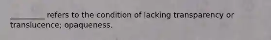 _________ refers to the condition of lacking transparency or translucence; opaqueness.