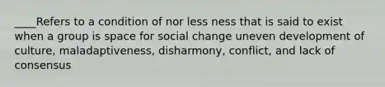 ____Refers to a condition of nor less ness that is said to exist when a group is space for social change uneven development of culture, maladaptiveness, disharmony, conflict, and lack of consensus