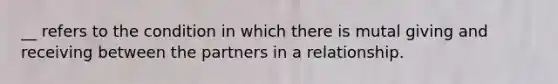 __ refers to the condition in which there is mutal giving and receiving between the partners in a relationship.