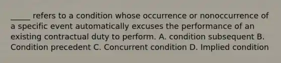 _____ refers to a condition whose occurrence or nonoccurrence of a specific event automatically excuses the performance of an existing contractual duty to perform. A. condition subsequent B. Condition precedent C. Concurrent condition D. Implied condition