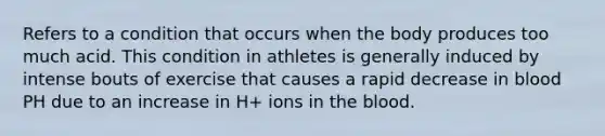 Refers to a condition that occurs when the body produces too much acid. This condition in athletes is generally induced by intense bouts of exercise that causes a rapid decrease in blood PH due to an increase in H+ ions in the blood.