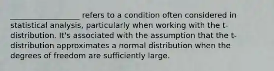 __________________ refers to a condition often considered in statistical analysis, particularly when working with the t-distribution. It's associated with the assumption that the t-distribution approximates a normal distribution when the degrees of freedom are sufficiently large.