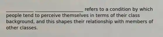 ____________ _____________________ refers to a condition by which people tend to perceive themselves in terms of their class background, and this shapes their relationship with members of other classes.