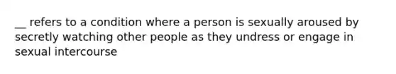 __ refers to a condition where a person is sexually aroused by secretly watching other people as they undress or engage in sexual intercourse