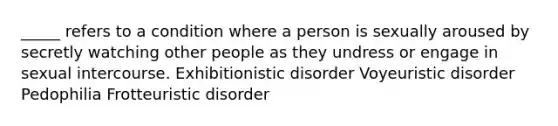 _____ refers to a condition where a person is sexually aroused by secretly watching other people as they undress or engage in sexual intercourse. Exhibitionistic disorder Voyeuristic disorder Pedophilia Frotteuristic disorder