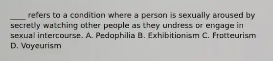 ____ refers to a condition where a person is sexually aroused by secretly watching other people as they undress or engage in sexual intercourse. A. Pedophilia B. Exhibitionism C. Frotteurism D. Voyeurism