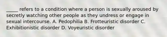 _____ refers to a condition where a person is sexually aroused by secretly watching other people as they undress or engage in sexual intercourse. A. Pedophilia B. Frotteuristic disorder C. Exhibitionistic disorder D. Voyeuristic disorder