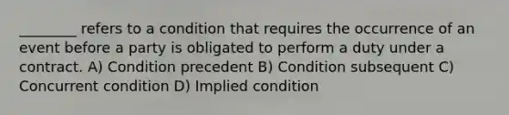 ________ refers to a condition that requires the occurrence of an event before a party is obligated to perform a duty under a contract. A) Condition precedent B) Condition subsequent C) Concurrent condition D) Implied condition