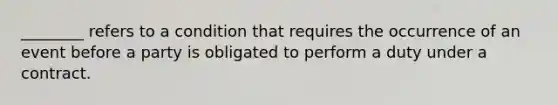 ________ refers to a condition that requires the occurrence of an event before a party is obligated to perform a duty under a contract.