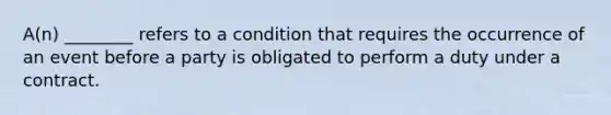 A(n) ________ refers to a condition that requires the occurrence of an event before a party is obligated to perform a duty under a contract.