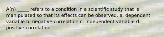 A(n) _____ refers to a condition in a scientific study that is manipulated so that its effects can be observed. a. dependent variable b. negative correlation c. independent variable d. positive correlation