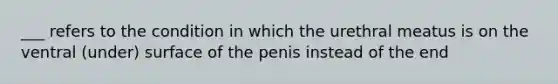 ___ refers to the condition in which the urethral meatus is on the ventral (under) surface of the penis instead of the end