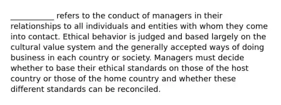 ___________ refers to the conduct of managers in their relationships to all individuals and entities with whom they come into contact. Ethical behavior is judged and based largely on the cultural value system and the generally accepted ways of doing business in each country or society. Managers must decide whether to base their ethical standards on those of the host country or those of the home country and whether these different standards can be reconciled.