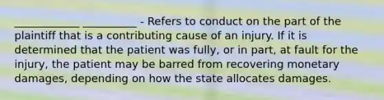 ____________ __________ - Refers to conduct on the part of the plaintiff that is a contributing cause of an injury. If it is determined that the patient was fully, or in part, at fault for the injury, the patient may be barred from recovering monetary damages, depending on how the state allocates damages.