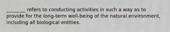 ________ refers to conducting activities in such a way as to provide for the long-term well-being of the natural environment, including all biological entities.