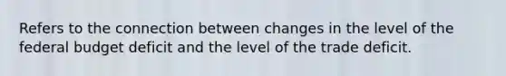 Refers to the connection between changes in the level of the federal budget deficit and the level of the trade deficit.