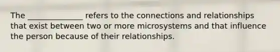 The ______________ refers to the connections and relationships that exist between two or more microsystems and that influence the person because of their relationships.